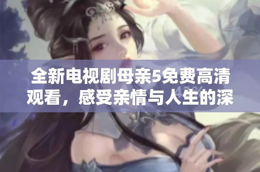 全新电视剧母亲5免费高清观看，感受亲情与人生的深刻交织与感动