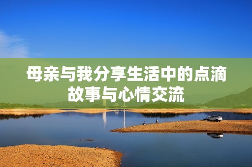 母亲与我分享生活中的点滴故事与心情交流