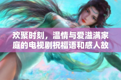 欢聚时刻，温情与爱溢满家庭的电视剧祝福语和感人故事分享