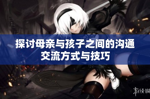 探讨母亲与孩子之间的沟通交流方式与技巧