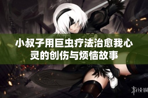 小叔子用巨虫疗法治愈我心灵的创伤与烦恼故事
