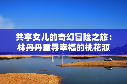 共享女儿的奇幻冒险之旅：林丹丹重寻幸福的桃花源