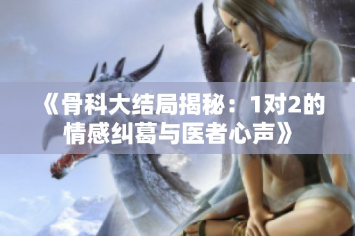 《骨科大结局揭秘：1对2的情感纠葛与医者心声》
