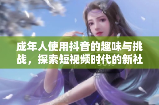 成年人使用抖音的趣味与挑战，探索短视频时代的新社交方式