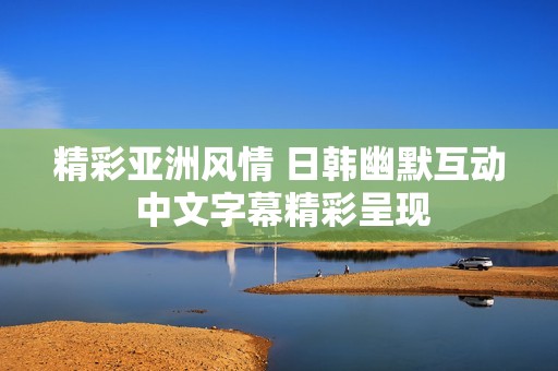 精彩亚洲风情 日韩幽默互动 中文字幕精彩呈现