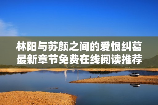 林阳与苏颜之间的爱恨纠葛最新章节免费在线阅读推荐