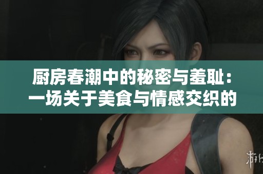 厨房春潮中的秘密与羞耻：一场关于美食与情感交织的故事