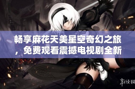 畅享麻花天美星空奇幻之旅，免费观看震撼电视剧全新体验