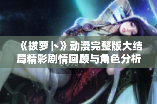 《拔萝卜》动漫完整版大结局精彩剧情回顾与角色分析新篇章解读