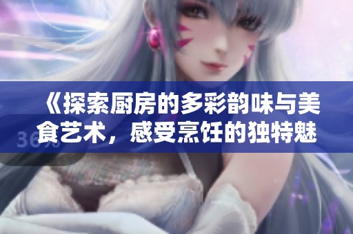 《探索厨房的多彩韵味与美食艺术，感受烹饪的独特魅力》