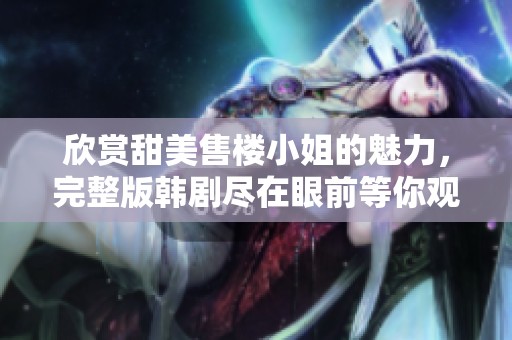 欣赏甜美售楼小姐的魅力，完整版韩剧尽在眼前等你观看