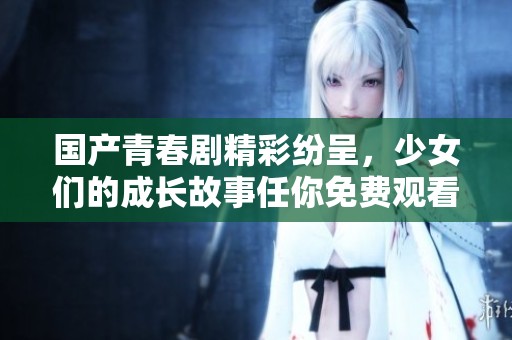 国产青春剧精彩纷呈，少女们的成长故事任你免费观看！