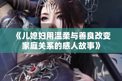 《儿媳妇用温柔与善良改变家庭关系的感人故事》