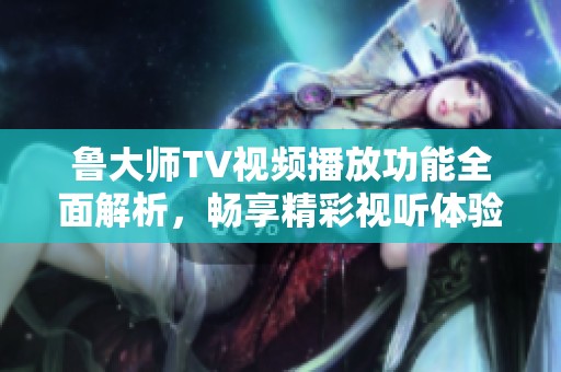 鲁大师TV视频播放功能全面解析，畅享精彩视听体验