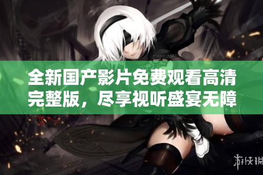全新国产影片免费观看高清完整版，尽享视听盛宴无障碍！