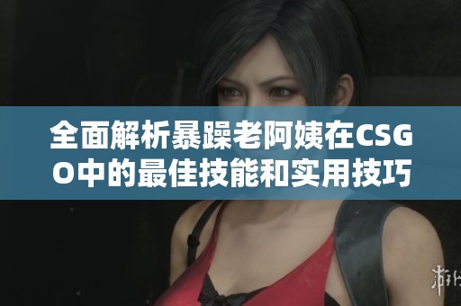 全面解析暴躁老阿姨在CSGO中的最佳技能和实用技巧推荐