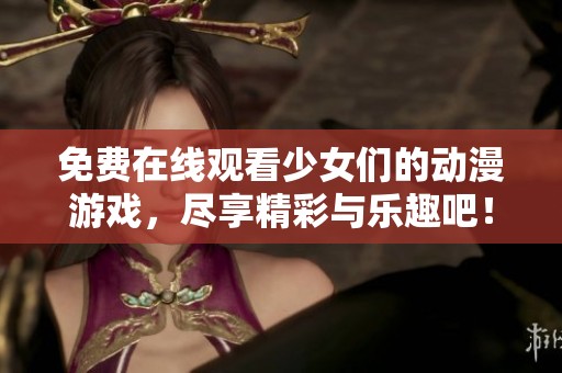 免费在线观看少女们的动漫游戏，尽享精彩与乐趣吧！