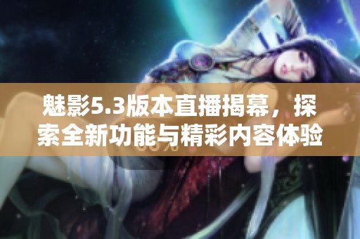 魅影5.3版本直播揭幕，探索全新功能与精彩内容体验