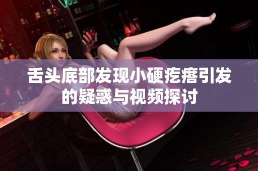 舌头底部发现小硬疙瘩引发的疑惑与视频探讨