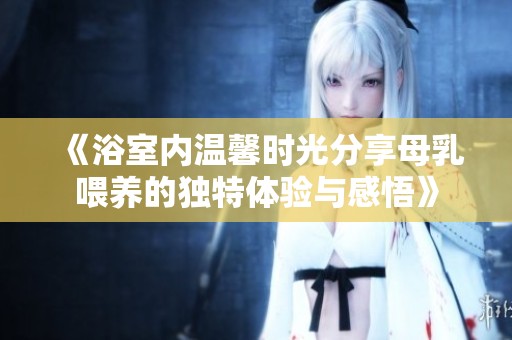 《浴室内温馨时光分享母乳喂养的独特体验与感悟》