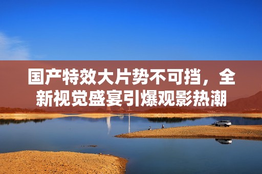 国产特效大片势不可挡，全新视觉盛宴引爆观影热潮
