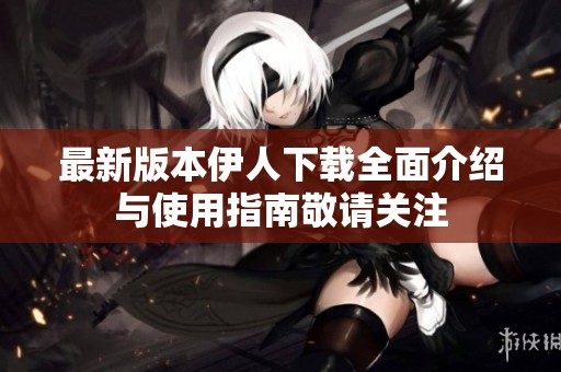 最新版本伊人下载全面介绍与使用指南敬请关注