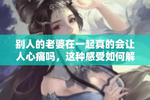 别人的老婆在一起真的会让人心痛吗，这种感受如何解读