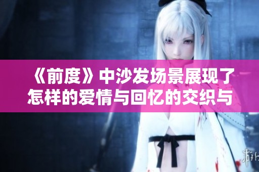 《前度》中沙发场景展现了怎样的爱情与回忆的交织与碰撞