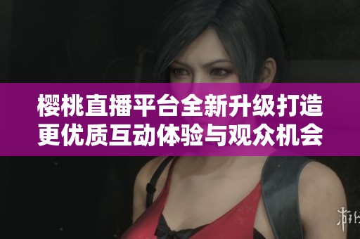 樱桃直播平台全新升级打造更优质互动体验与观众机会