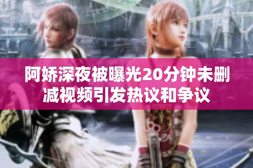 阿娇深夜被曝光20分钟未删减视频引发热议和争议