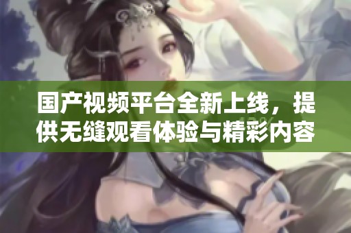 国产视频平台全新上线，提供无缝观看体验与精彩内容分享