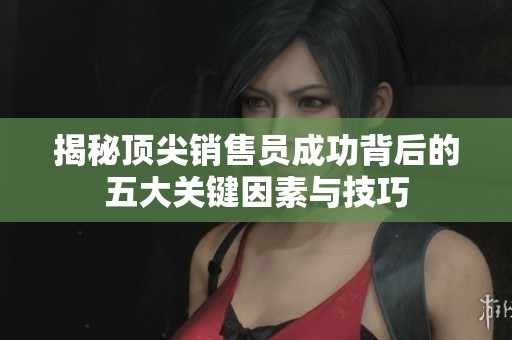 揭秘顶尖销售员成功背后的五大关键因素与技巧