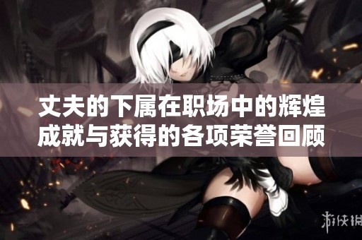 丈夫的下属在职场中的辉煌成就与获得的各项荣誉回顾