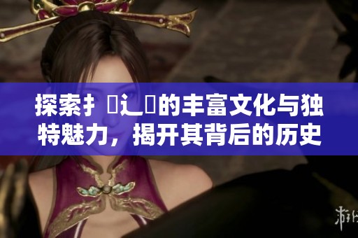 探索扌喿辶畐的丰富文化与独特魅力，揭开其背后的历史故事
