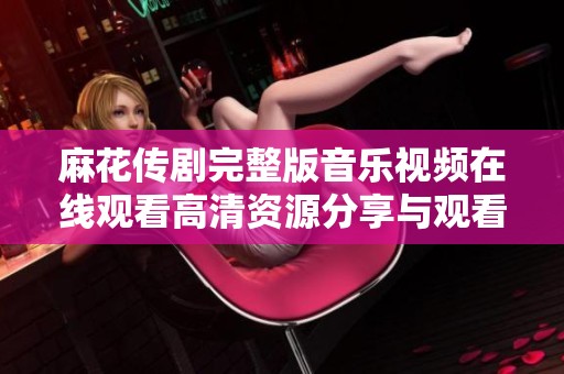 麻花传剧完整版音乐视频在线观看高清资源分享与观看方法