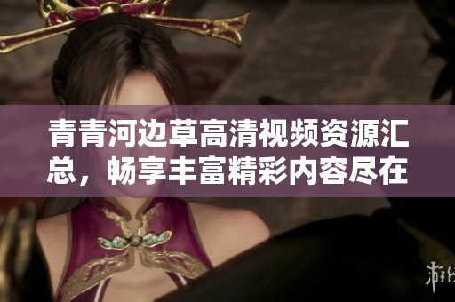 青青河边草高清视频资源汇总，畅享丰富精彩内容尽在其中