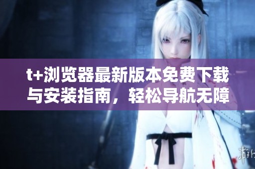 t+浏览器最新版本免费下载与安装指南，轻松导航无障碍体验