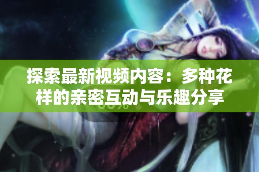 探索最新视频内容：多种花样的亲密互动与乐趣分享