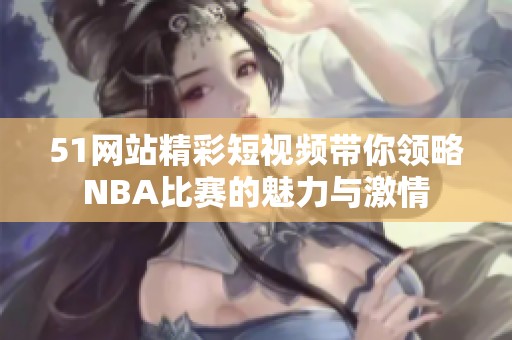 51网站精彩短视频带你领略NBA比赛的魅力与激情