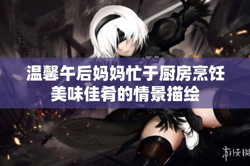 温馨午后妈妈忙于厨房烹饪美味佳肴的情景描绘