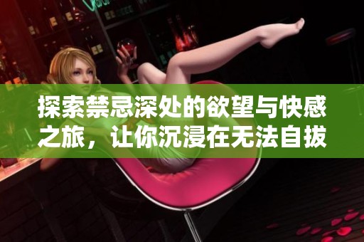 探索禁忌深处的欲望与快感之旅，让你沉浸在无法自拔的体验中