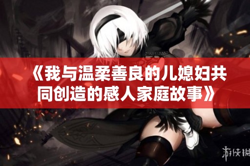 《我与温柔善良的儿媳妇共同创造的感人家庭故事》
