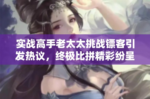 实战高手老太太挑战镖客引发热议，终极比拼精彩纷呈