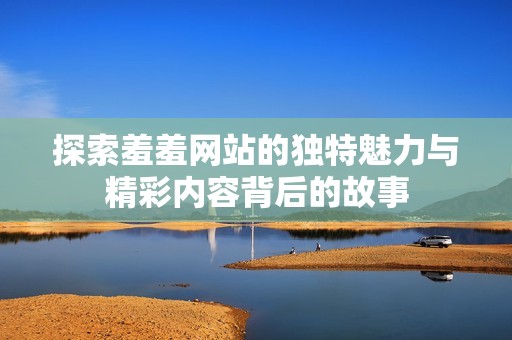 探索羞羞网站的独特魅力与精彩内容背后的故事