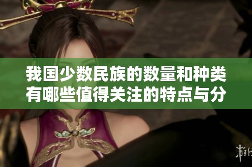 我国少数民族的数量和种类有哪些值得关注的特点与分布情况