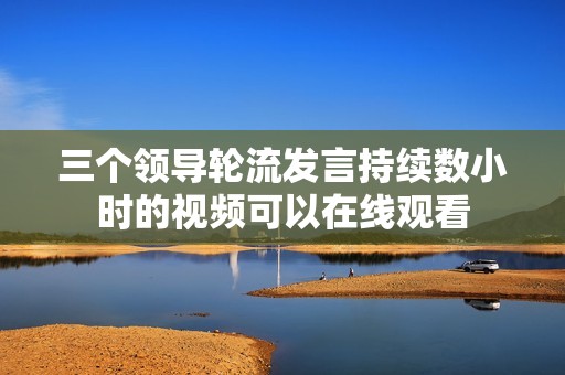 三个领导轮流发言持续数小时的视频可以在线观看