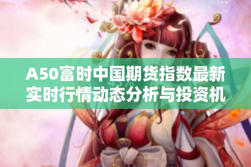 A50富时中国期货指数最新实时行情动态分析与投资机会解读