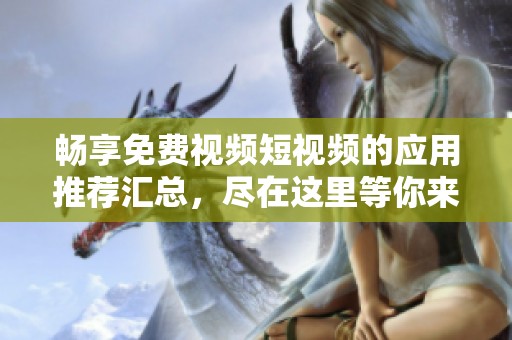 畅享免费视频短视频的应用推荐汇总，尽在这里等你来探索！