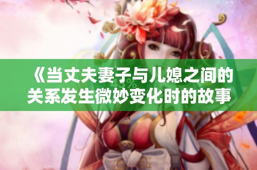 《当丈夫妻子与儿媳之间的关系发生微妙变化时的故事探索》