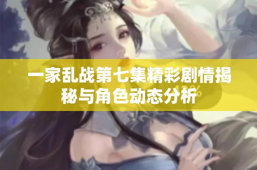 一家乱战第七集精彩剧情揭秘与角色动态分析